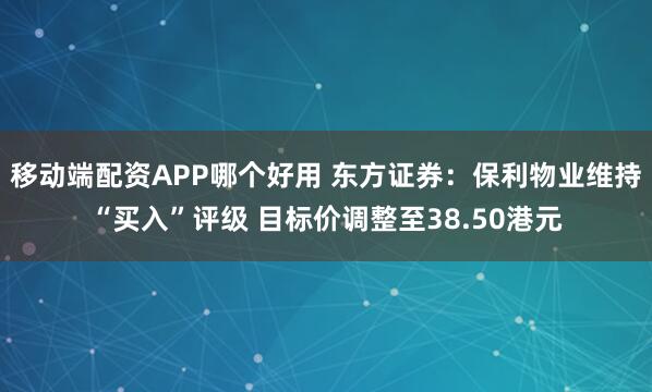 移动端配资APP哪个好用 东方证券：保利物业维持“买入”评级 目标价调整至38.50港元