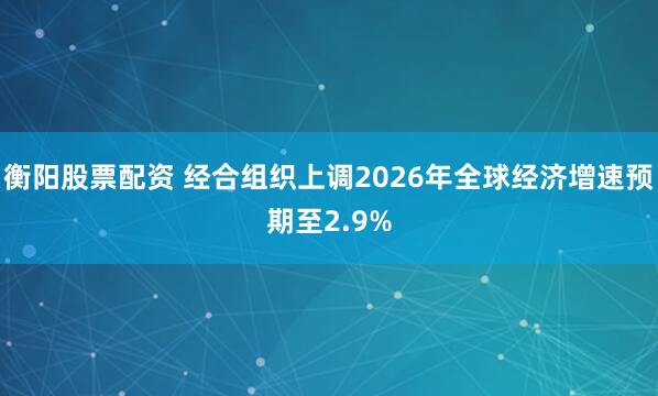 衡阳股票配资 经合组织上调2026年全球经济增速预期至2.9%