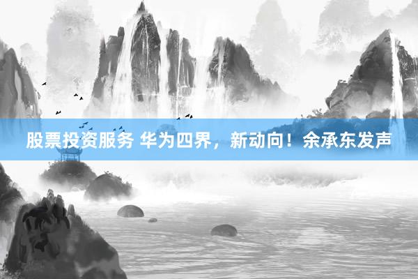 股票投资服务 华为四界，新动向！余承东发声