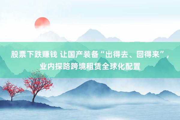 股票下跌赚钱 让国产装备“出得去、回得来”，业内探路跨境租赁全球化配置