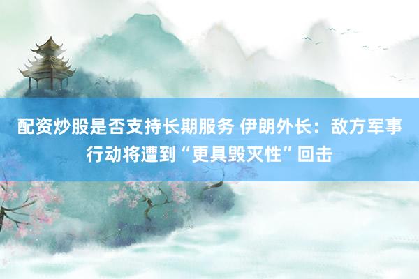 配资炒股是否支持长期服务 伊朗外长：敌方军事行动将遭到“更具毁灭性”回击