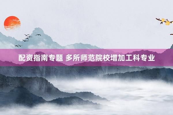 配资指南专题 多所师范院校增加工科专业