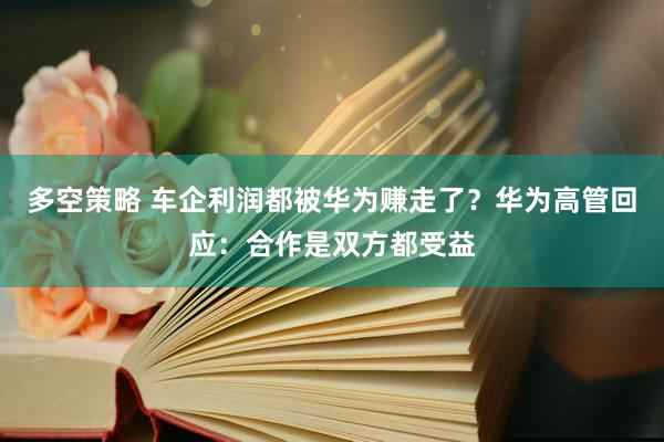 多空策略 车企利润都被华为赚走了？华为高管回应：合作是双方都受益