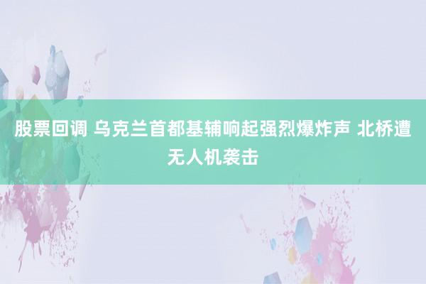 股票回调 乌克兰首都基辅响起强烈爆炸声 北桥遭无人机袭击