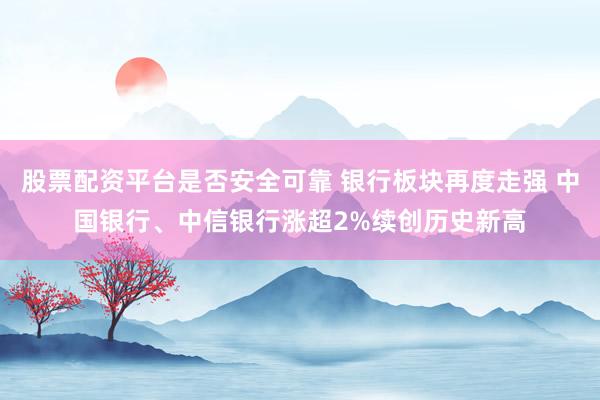 股票配资平台是否安全可靠 银行板块再度走强 中国银行、中信银行涨超2%续创历史新高