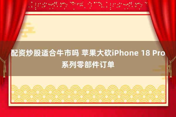 配资炒股适合牛市吗 苹果大砍iPhone 18 Pro系列零部件订单