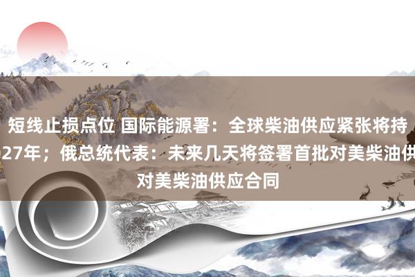 短线止损点位 国际能源署：全球柴油供应紧张将持续至2027年；俄总统代表：未来几天将签署首批对美柴油供应合同
