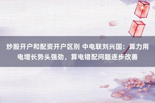 炒股开户和配资开户区别 中电联刘兴国：算力用电增长势头强劲，算电错配问题逐步改善