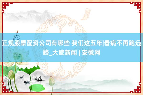 正规股票配资公司有哪些 我们这五年|看病不再跑远路_大皖新闻 | 安徽网
