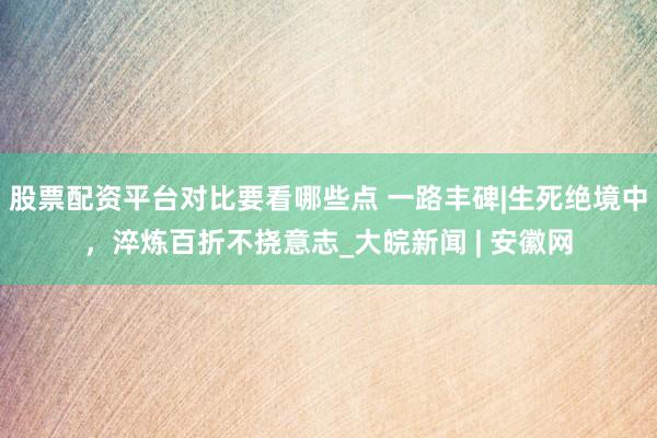 股票配资平台对比要看哪些点 一路丰碑|生死绝境中，淬炼百折不挠意志_大皖新闻 | 安徽网