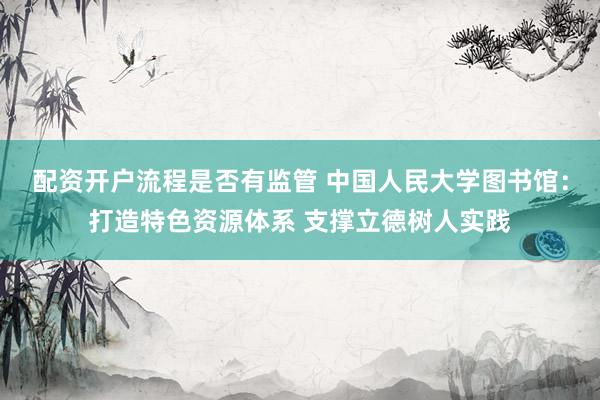 配资开户流程是否有监管 中国人民大学图书馆:打造特色资源体系 支撑立德树人实践