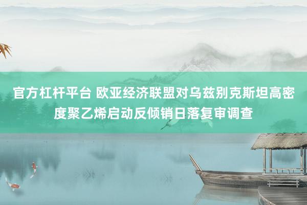 官方杠杆平台 欧亚经济联盟对乌兹别克斯坦高密度聚乙烯启动反倾销日落复审调查