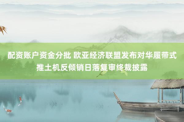 配资账户资金分批 欧亚经济联盟发布对华履带式推土机反倾销日落复审终裁披露