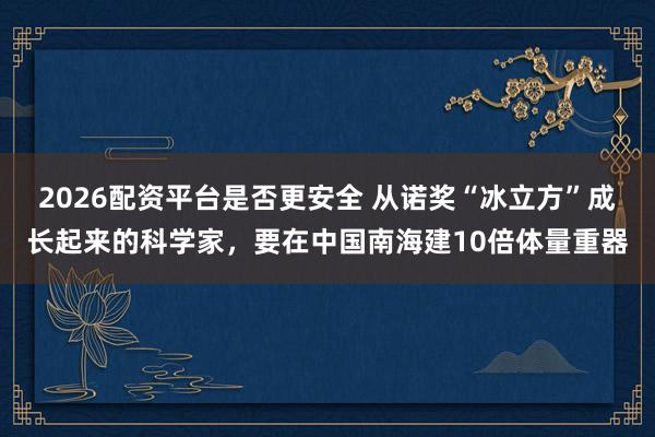2026配资平台是否更安全 从诺奖“冰立方”成长起来的科学家,要在中国南海建10倍体量重器