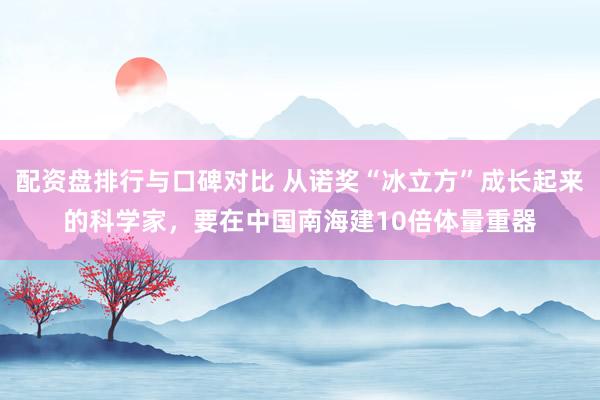 配资盘排行与口碑对比 从诺奖“冰立方”成长起来的科学家，要在中国南海建10倍体量重器