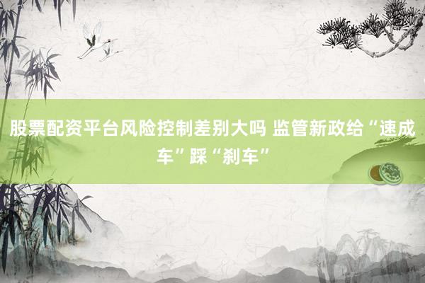 股票配资平台风险控制差别大吗 监管新政给“速成车”踩“刹车”