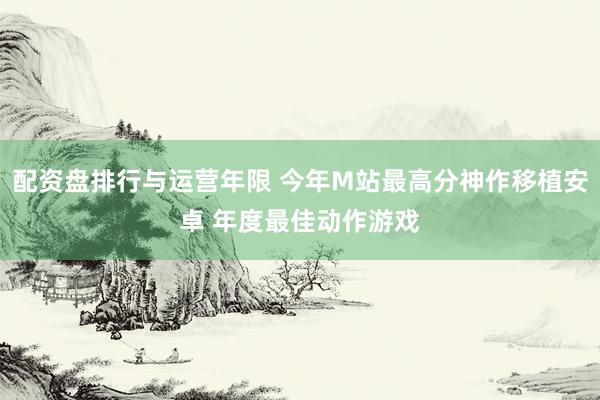 配资盘排行与运营年限 今年M站最高分神作移植安卓 年度最佳动作游戏