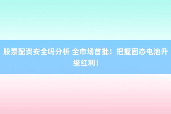 股票配资安全吗分析 全市场首批！把握固态电池升级红利！