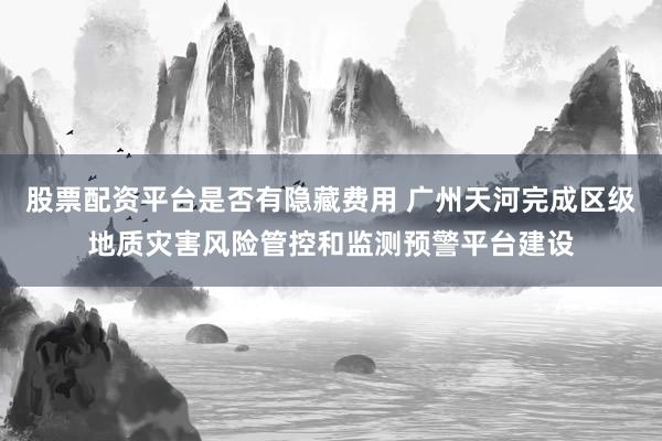 股票配资平台是否有隐藏费用 广州天河完成区级地质灾害风险管控和监测预警平台建设