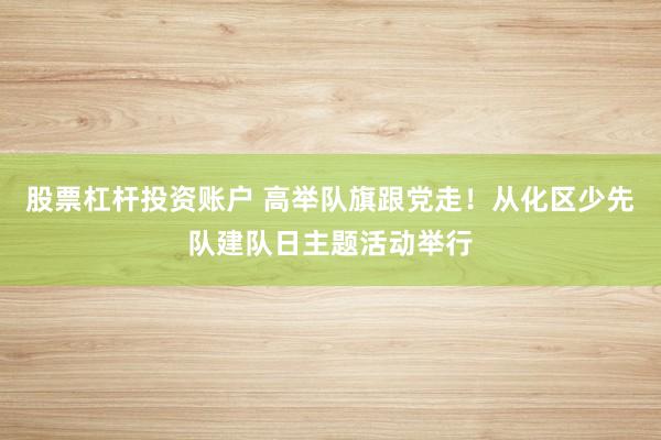 股票杠杆投资账户 高举队旗跟党走！从化区少先队建队日主题活动举行
