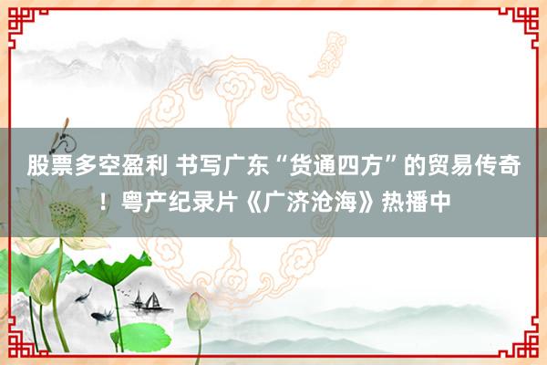 股票多空盈利 书写广东“货通四方”的贸易传奇！粤产纪录片《广济沧海》热播中